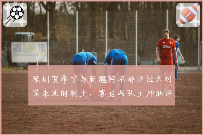 深圳贺希宁与新疆阿不都沙拉木对骂未及时制止,赛后两队主帅批评裁判控场能力不足