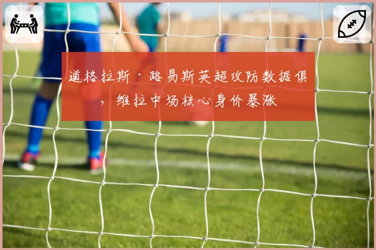 道格拉斯·路易斯英超攻防数据俱佳，维拉中场核心身价暴涨