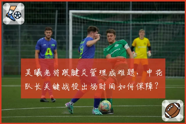 吴曦老将跟腱炎管理成难题，申花队长关键战役出场时间如何保障？