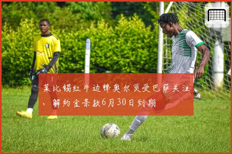 莱比锡红牛边锋奥尔莫受巴萨关注,解约金条款6月30日到期