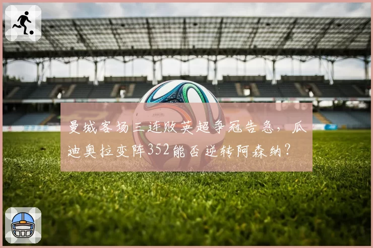 曼城客场三连败英超争冠告急，瓜迪奥拉变阵352能否逆转阿森纳？