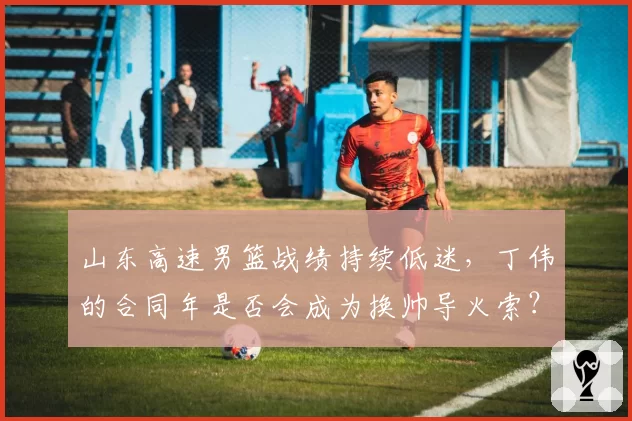 山东高速男篮战绩持续低迷，丁伟的合同年是否会成为换帅导火索？