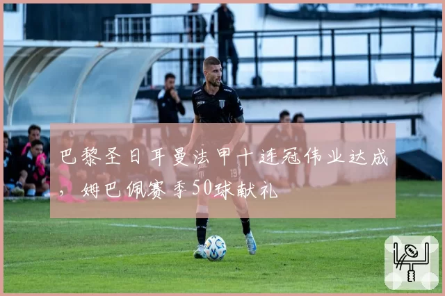 巴黎圣日耳曼法甲十连冠伟业达成，姆巴佩赛季50球献礼