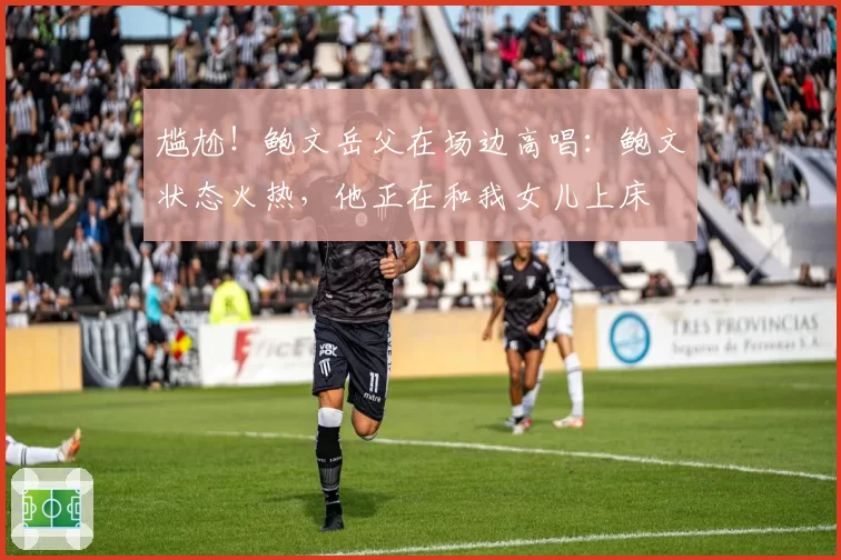 尴尬！鲍文岳父在场边高唱：鲍文状态火热，他正在和我女儿上床