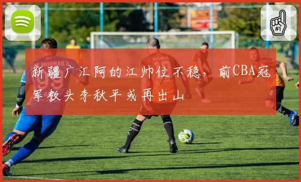 新疆广汇阿的江帅位不稳，前CBA冠军教头李秋平或再出山