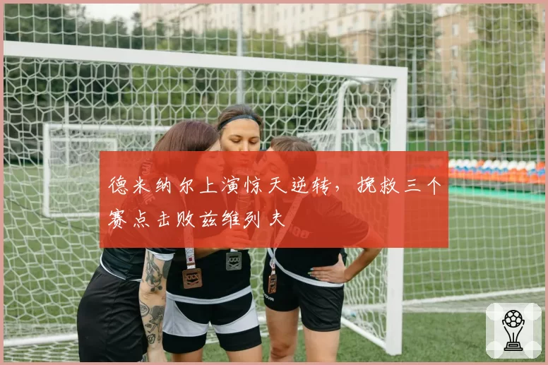 德米纳尔上演惊天逆转，挽救三个赛点击败兹维列夫