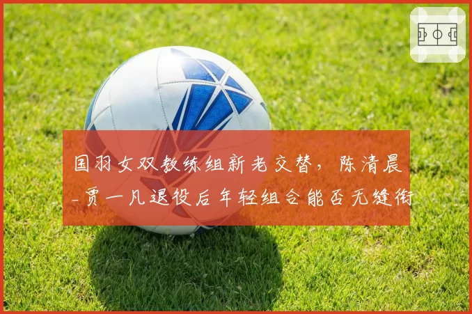 国羽女双教练组新老交替，陈清晨_贾一凡退役后年轻组合能否无缝衔接？