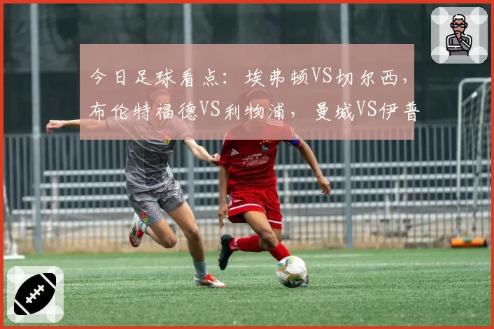 今日足球看点：埃弗顿VS切尔西，布伦特福德VS利物浦，曼城VS伊普斯维奇，纽卡斯尔联VS阿斯顿维拉