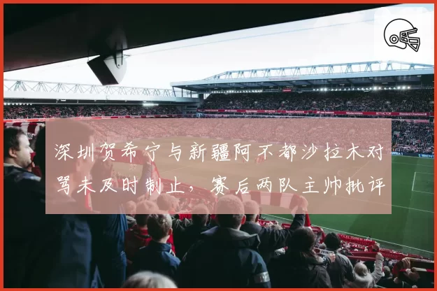 深圳贺希宁与新疆阿不都沙拉木对骂未及时制止，赛后两队主帅批评裁判控场能力不足