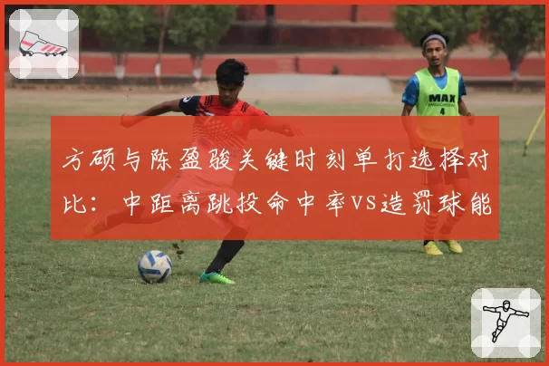 方硕与陈盈骏关键时刻单打选择对比:中距离跳投命中率vs造罚球能力差异