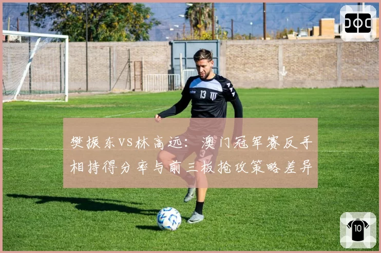 樊振东vs林高远:澳门冠军赛反手相持得分率与前三板抢攻策略差异