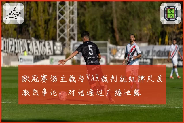 欧冠赛场主裁与VAR裁判就红牌尺度激烈争论，对话通过广播泄露