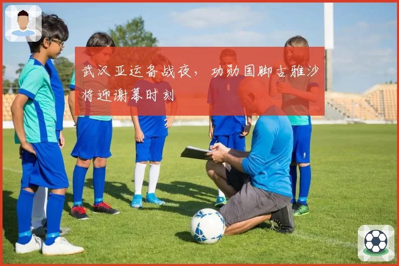 武汉亚运备战夜，功勋国脚古雅沙将迎谢幕时刻