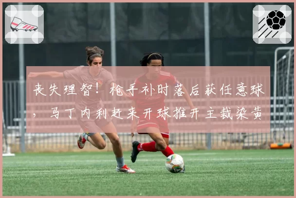 丧失理智！枪手补时落后获任意球，马丁内利赶来开球推开主裁染黄