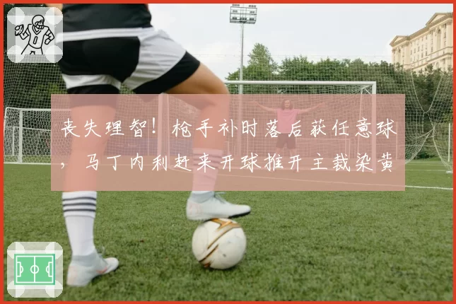 丧失理智！枪手补时落后获任意球，马丁内利赶来开球推开主裁染黄