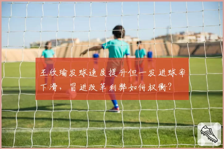 王欣瑜发球速度提升但一发进球率下滑，冒进改革利弊如何权衡？