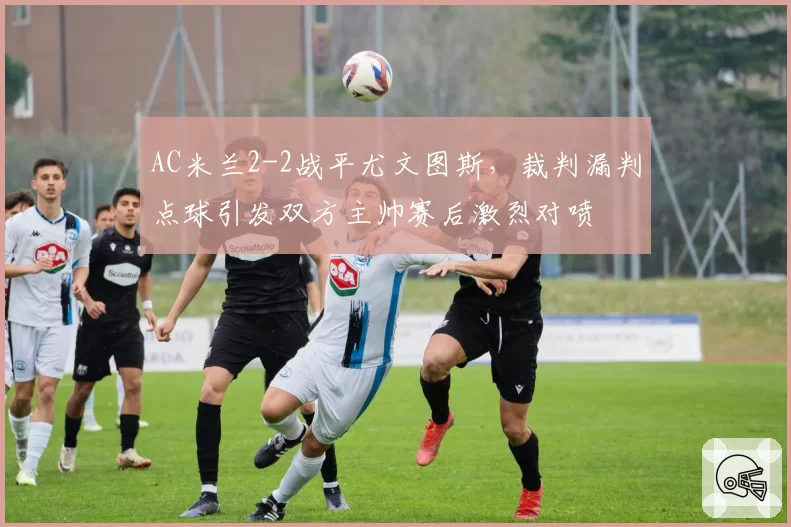 AC米兰2-2战平尤文图斯，裁判漏判点球引发双方主帅赛后激烈对喷
