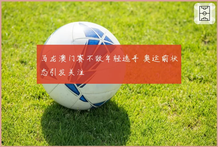 马龙澳门赛不敌年轻选手 奥运前状态引发关注