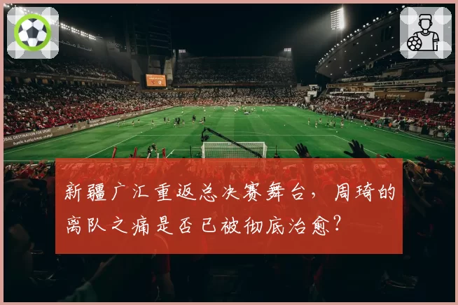 新疆广汇重返总决赛舞台，周琦的离队之痛是否已被彻底治愈？
