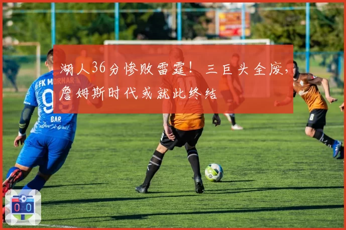 湖人36分惨败雷霆！三巨头全废，詹姆斯时代或就此终结