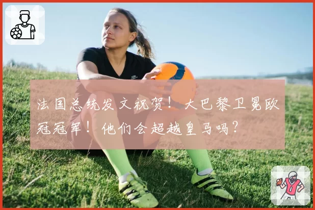 法国总统发文祝贺！大巴黎卫冕欧冠冠军！他们会超越皇马吗？