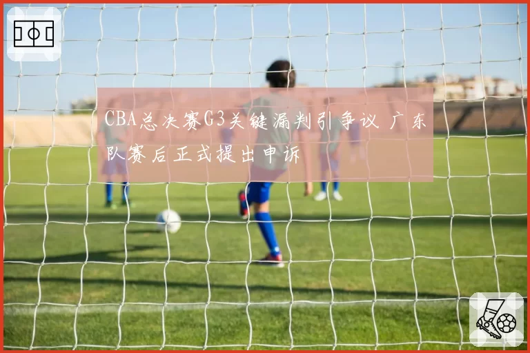 CBA总决赛G3关键漏判引争议 广东队赛后正式提出申诉