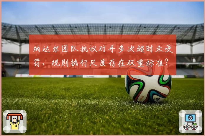 纳达尔团队抗议对手多次超时未受罚,规则执行尺度存在双重标准?