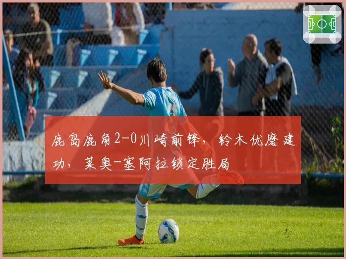 鹿岛鹿角2-0川崎前锋,铃木优磨建功,莱奥-塞阿拉锁定胜局