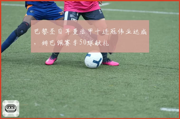 巴黎圣日耳曼法甲十连冠伟业达成，姆巴佩赛季50球献礼