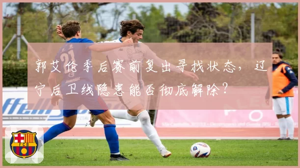 郭艾伦季后赛前复出寻找状态，辽宁后卫线隐患能否彻底解除？