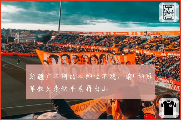 新疆广汇阿的江帅位不稳,前CBA冠军教头李秋平或再出山