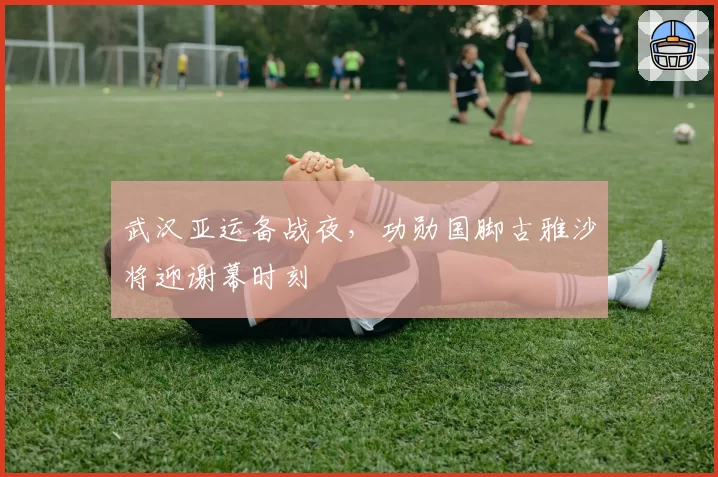 武汉亚运备战夜，功勋国脚古雅沙将迎谢幕时刻