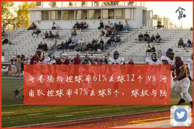 海港场均控球率61%丢球12个 vs 河南队控球率47%丢球8个,球权与防守的平衡