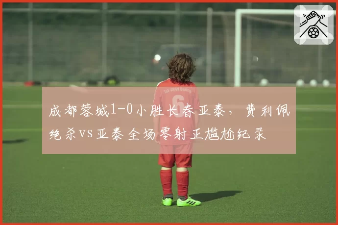 成都蓉城1-0小胜长春亚泰，费利佩绝杀vs亚泰全场零射正尴尬纪录