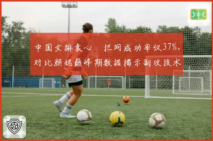 中国女排袁心玥拦网成功率仅37%,对比颜妮巅峰期数据揭示副攻技术短板