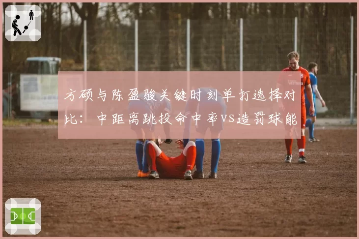 方硕与陈盈骏关键时刻单打选择对比：中距离跳投命中率vs造罚球能力差异